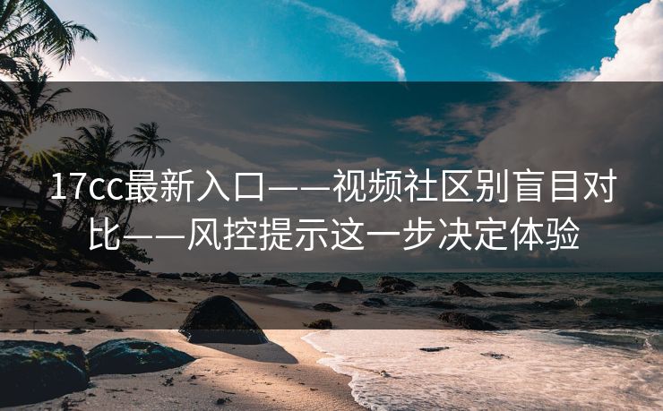 17cc最新入口——视频社区别盲目对比——风控提示这一步决定体验