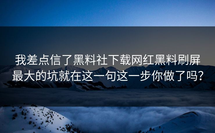 我差点信了黑料社下载网红黑料刷屏最大的坑就在这一句这一步你做了吗？
