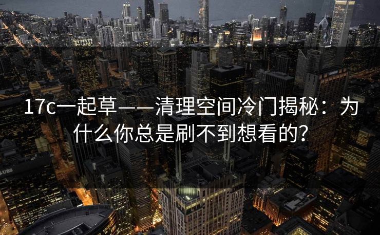 17c一起草——清理空间冷门揭秘：为什么你总是刷不到想看的？
