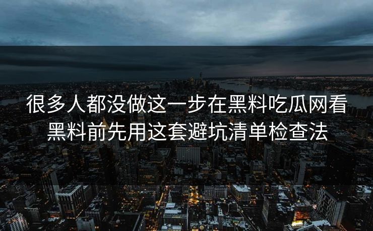 很多人都没做这一步在黑料吃瓜网看黑料前先用这套避坑清单检查法