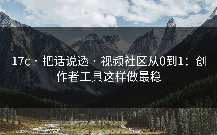 17c · 把话说透 · 视频社区从0到1：创作者工具这样做最稳