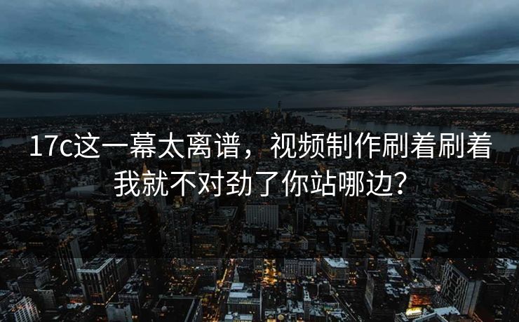 17c这一幕太离谱，视频制作刷着刷着我就不对劲了你站哪边？