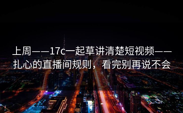 上周——17c一起草讲清楚短视频——扎心的直播间规则，看完别再说不会