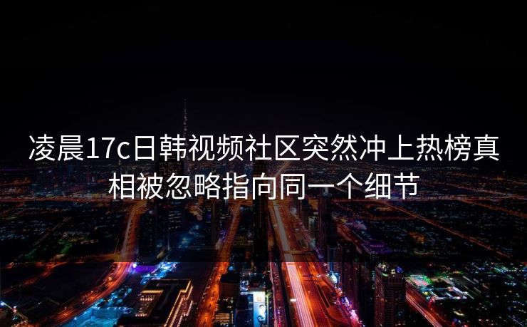 凌晨17c日韩视频社区突然冲上热榜真相被忽略指向同一个细节
