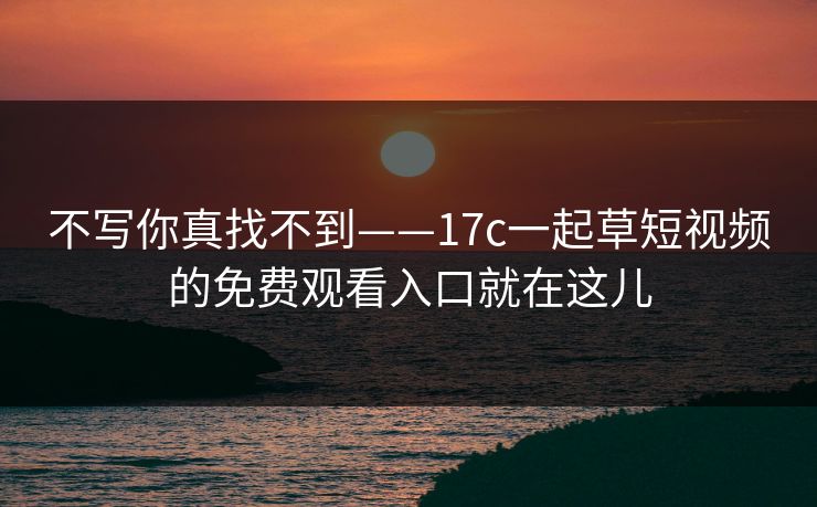 不写你真找不到——17c一起草短视频的免费观看入口就在这儿