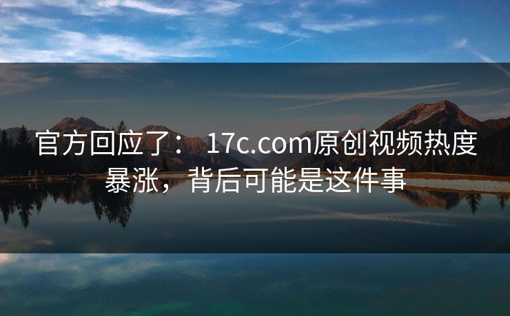 官方回应了： 17c.com原创视频热度暴涨，背后可能是这件事