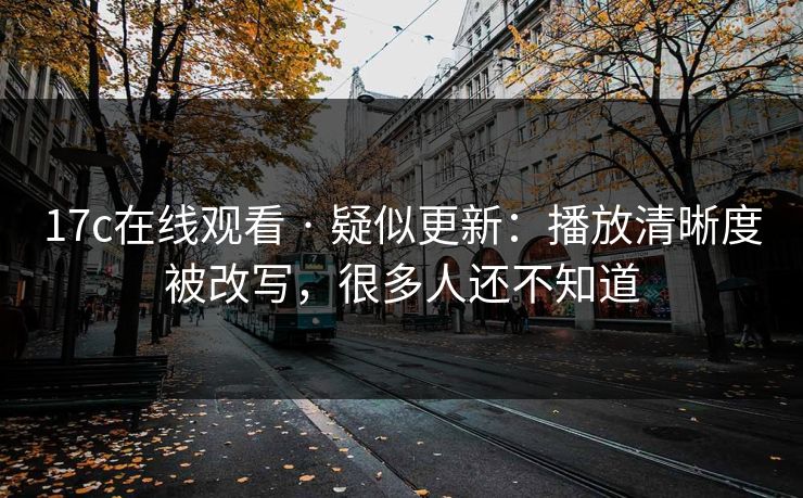 17c在线观看 · 疑似更新：播放清晰度被改写，很多人还不知道