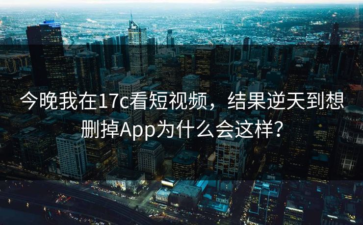 今晚我在17c看短视频，结果逆天到想删掉App为什么会这样？