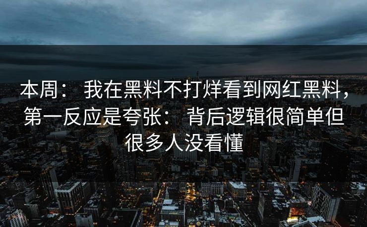 本周： 我在黑料不打烊看到网红黑料，第一反应是夸张： 背后逻辑很简单但很多人没看懂