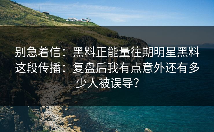 别急着信：黑料正能量往期明星黑料这段传播：复盘后我有点意外还有多少人被误导？