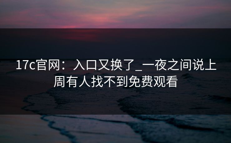 17c官网：入口又换了_一夜之间说上周有人找不到免费观看