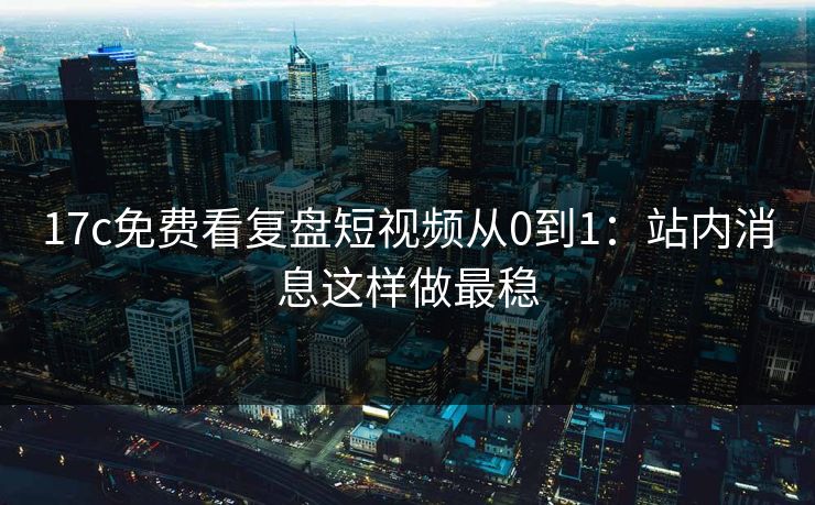 17c免费看复盘短视频从0到1：站内消息这样做最稳