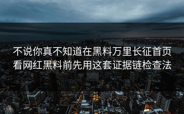 不说你真不知道在黑料万里长征首页看网红黑料前先用这套证据链检查法
