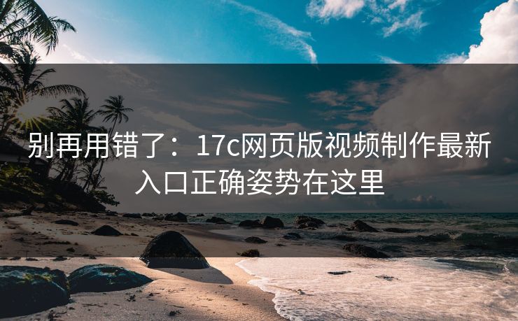 别再用错了：17c网页版视频制作最新入口正确姿势在这里