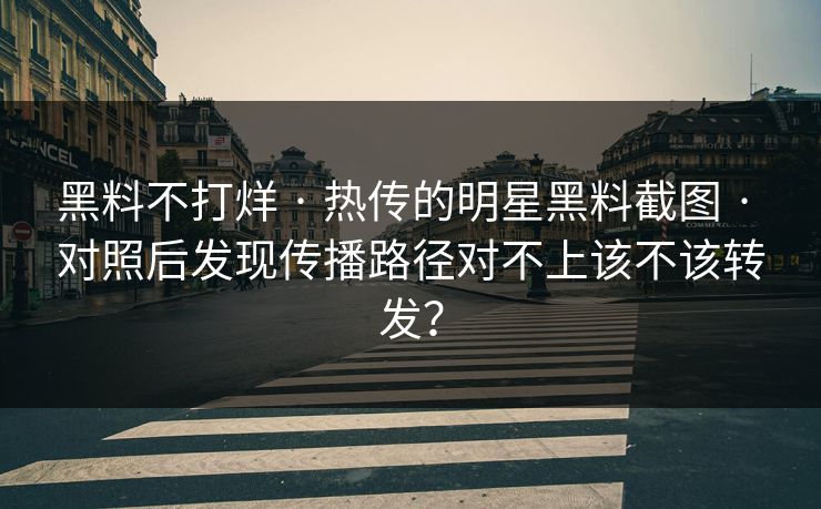 黑料不打烊 · 热传的明星黑料截图 · 对照后发现传播路径对不上该不该转发？
