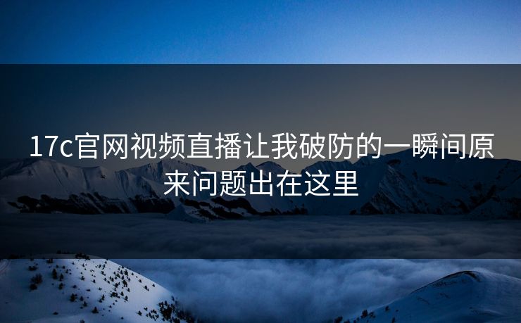 17c官网视频直播让我破防的一瞬间原来问题出在这里