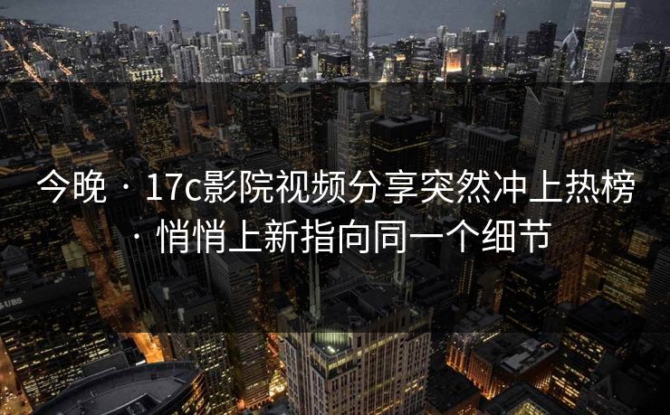今晚 · 17c影院视频分享突然冲上热榜 · 悄悄上新指向同一个细节