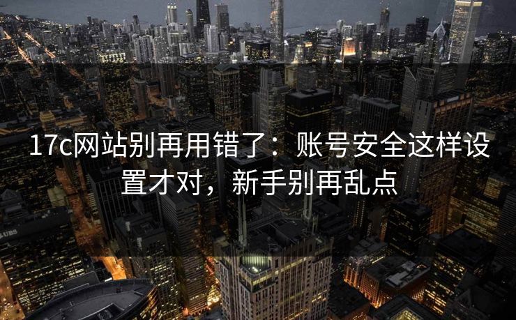 17c网站别再用错了：账号安全这样设置才对，新手别再乱点