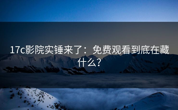 17c影院实锤来了：免费观看到底在藏什么？