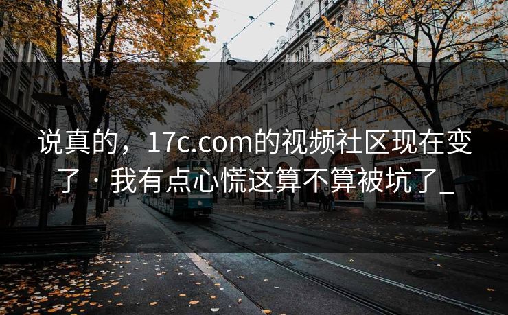 说真的，17c.com的视频社区现在变了 · 我有点心慌这算不算被坑了_