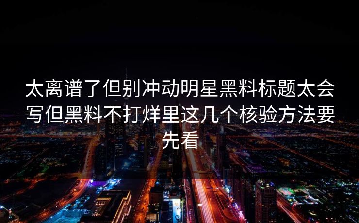 太离谱了但别冲动明星黑料标题太会写但黑料不打烊里这几个核验方法要先看