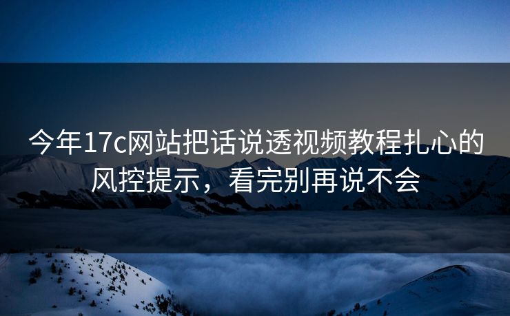 今年17c网站把话说透视频教程扎心的风控提示，看完别再说不会