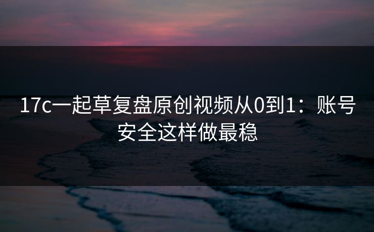 17c一起草复盘原创视频从0到1：账号安全这样做最稳