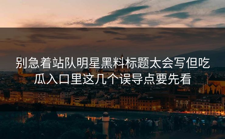 别急着站队明星黑料标题太会写但吃瓜入口里这几个误导点要先看