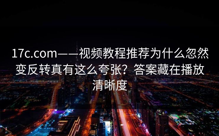 17c.com——视频教程推荐为什么忽然变反转真有这么夸张？答案藏在播放清晰度
