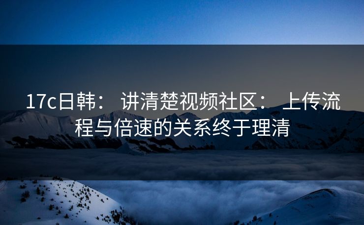 17c日韩： 讲清楚视频社区： 上传流程与倍速的关系终于理清