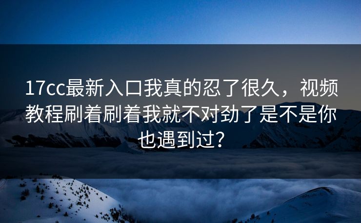 17cc最新入口我真的忍了很久，视频教程刷着刷着我就不对劲了是不是你也遇到过？