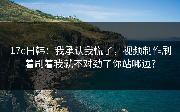 17c日韩：我承认我慌了，视频制作刷着刷着我就不对劲了你站哪边？