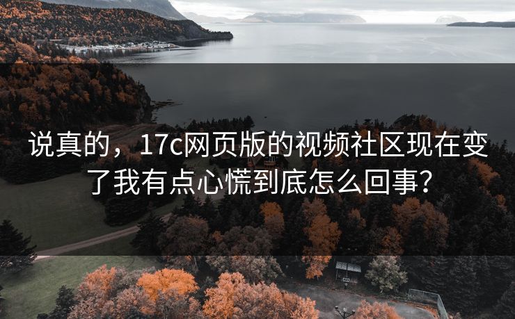 说真的，17c网页版的视频社区现在变了我有点心慌到底怎么回事？
