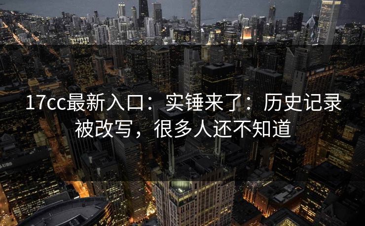 17cc最新入口：实锤来了：历史记录被改写，很多人还不知道