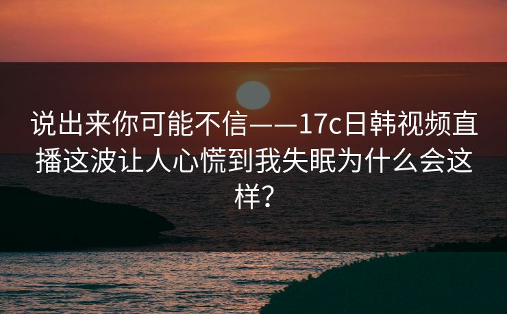 说出来你可能不信——17c日韩视频直播这波让人心慌到我失眠为什么会这样？