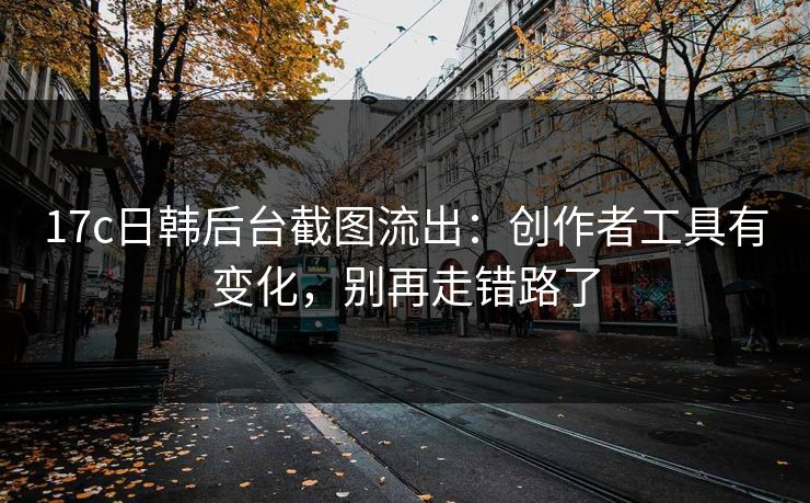 17c日韩后台截图流出：创作者工具有变化，别再走错路了