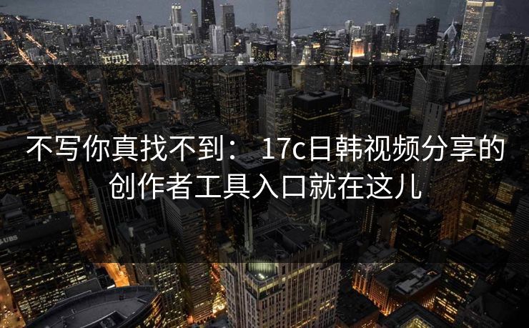 不写你真找不到： 17c日韩视频分享的创作者工具入口就在这儿