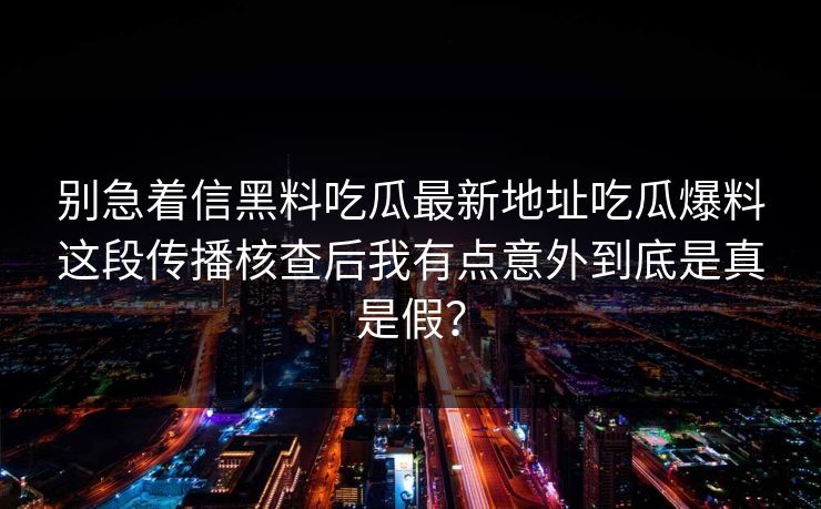 别急着信黑料吃瓜最新地址吃瓜爆料这段传播核查后我有点意外到底是真是假？