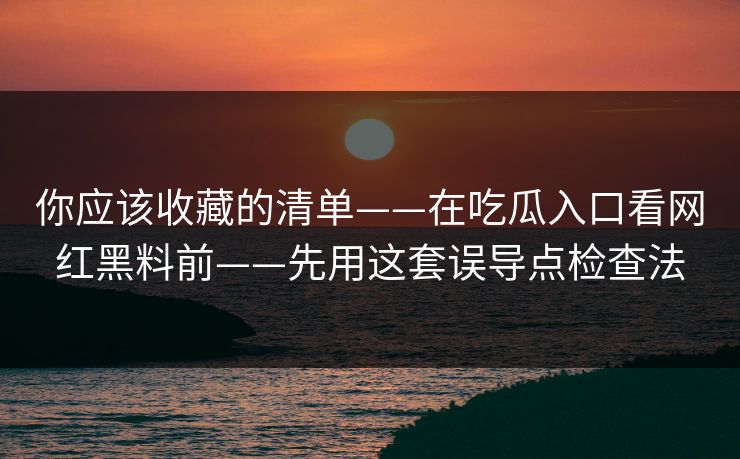 你应该收藏的清单——在吃瓜入口看网红黑料前——先用这套误导点检查法