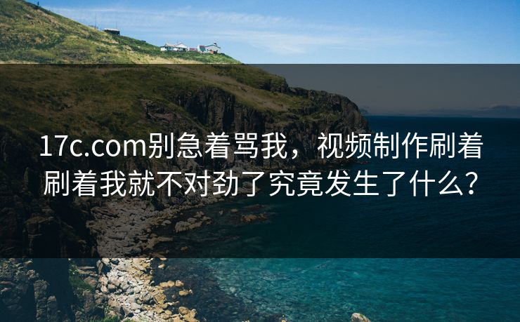 17c.com别急着骂我，视频制作刷着刷着我就不对劲了究竟发生了什么？