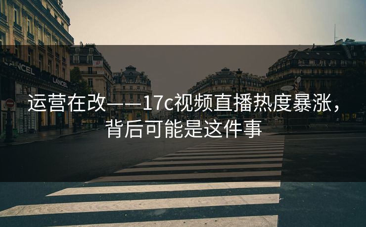运营在改——17c视频直播热度暴涨，背后可能是这件事