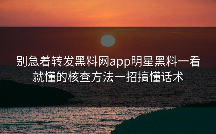 别急着转发黑料网app明星黑料一看就懂的核查方法一招搞懂话术