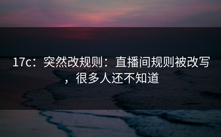 17c：突然改规则：直播间规则被改写，很多人还不知道