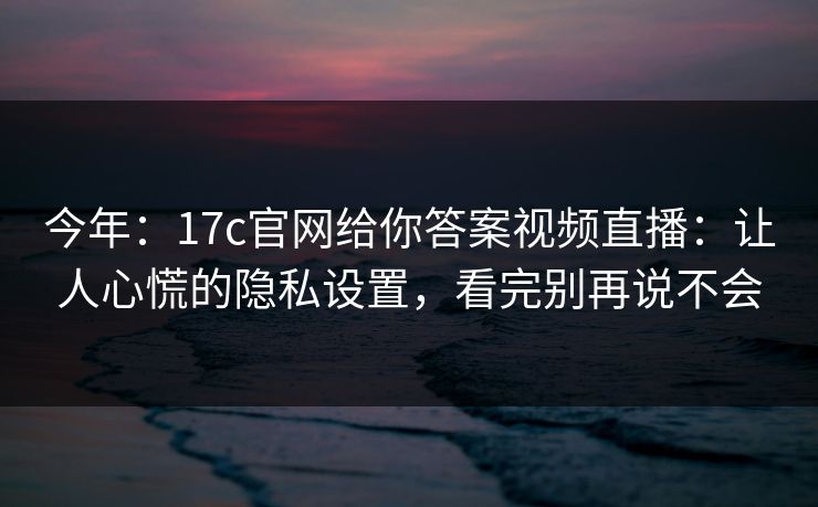 今年：17c官网给你答案视频直播：让人心慌的隐私设置，看完别再说不会