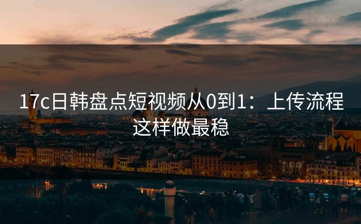 17c日韩盘点短视频从0到1：上传流程这样做最稳