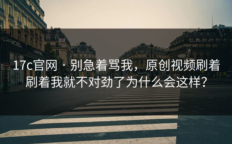 17c官网 · 别急着骂我，原创视频刷着刷着我就不对劲了为什么会这样？