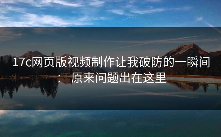 17c网页版视频制作让我破防的一瞬间： 原来问题出在这里