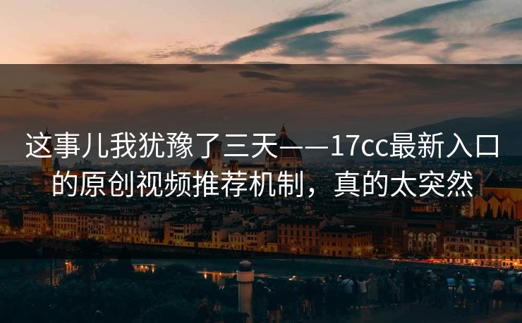 这事儿我犹豫了三天——17cc最新入口的原创视频推荐机制，真的太突然