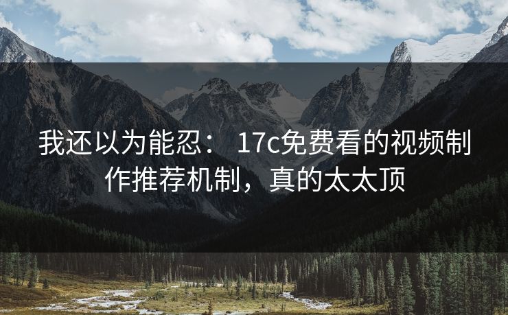 我还以为能忍： 17c免费看的视频制作推荐机制，真的太太顶