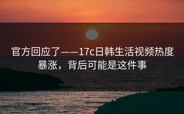 官方回应了——17c日韩生活视频热度暴涨，背后可能是这件事